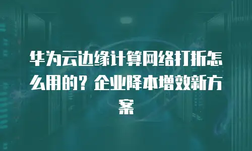 华为云边缘计算网络打折怎么用的？企业降本增效新方案