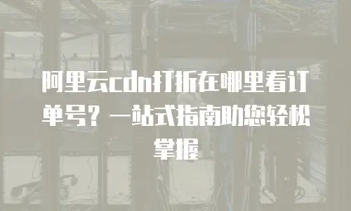 阿里云cdn打折在哪里看订单号？一站式指南助您轻松掌握