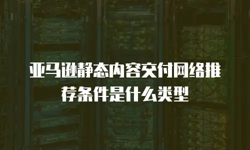 亚马逊静态内容交付网络推荐条件是什么类型
