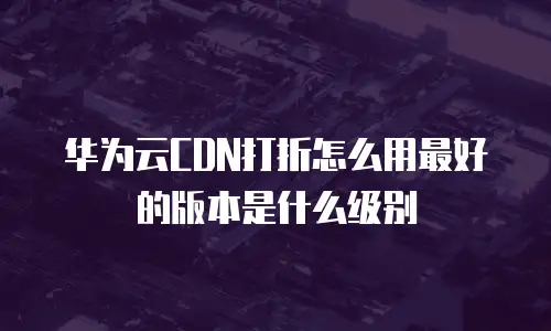 华为云CDN打折怎么用最好的版本是什么级别