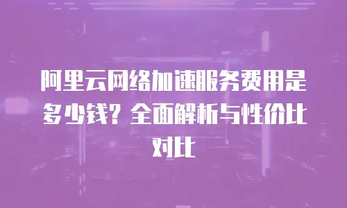 阿里云网络加速服务费用是多少钱？全面解析与性价比对比