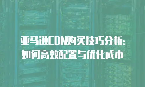 亚马逊CDN购买技巧分析：如何高效配置与优化成本