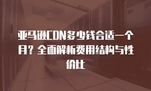 亚马逊CDN多少钱合适一个月？全面解析费用结构与性价比