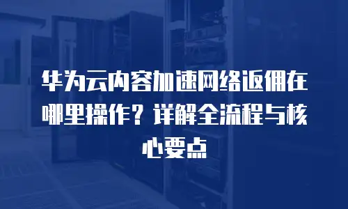 华为云内容加速网络返佣在哪里操作？详解全流程与核心要点