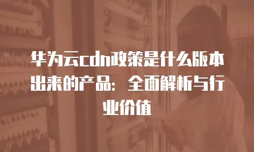 华为云cdn政策是什么版本出来的产品：全面解析与行业价值