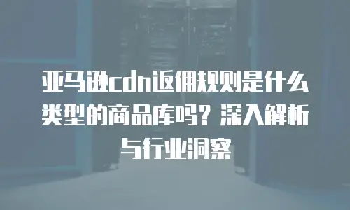 亚马逊cdn返佣规则是什么类型的商品库吗？深入解析与行业洞察