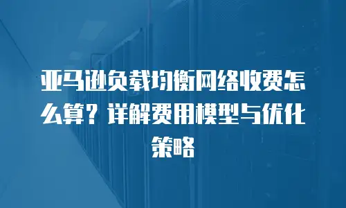 亚马逊负载均衡网络收费怎么算？详解费用模型与优化策略