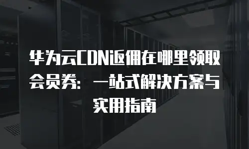 华为云CDN返佣在哪里领取会员券：一站式解决方案与实用指南
