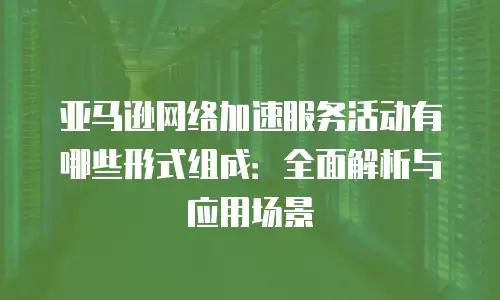 亚马逊网络加速服务活动有哪些形式组成：全面解析与应用场景