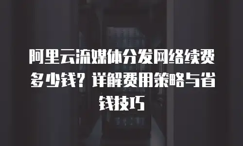 阿里云流媒体分发网络续费多少钱？详解费用策略与省钱技巧