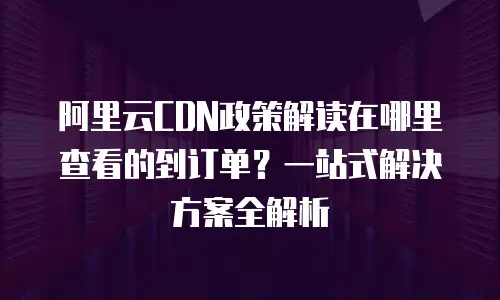 阿里云CDN政策解读在哪里查看的到订单？一站式解决方案全解析