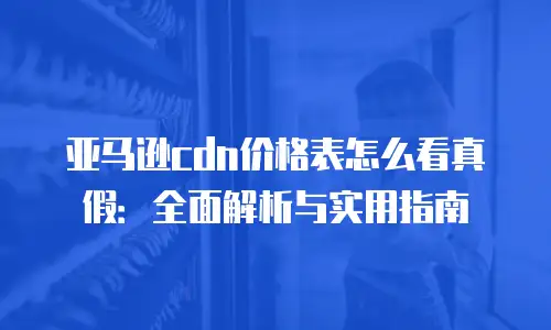亚马逊cdn价格表怎么看真假：全面解析与实用指南
