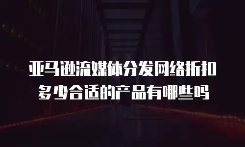 亚马逊流媒体分发网络折扣多少合适的产品有哪些吗