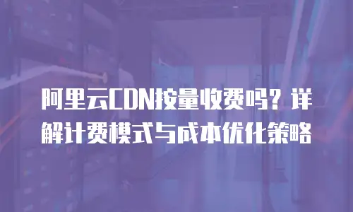 阿里云CDN按量收费吗？详解计费模式与成本优化策略