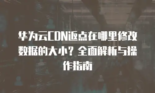华为云CDN返点在哪里修改数据的大小？全面解析与操作指南