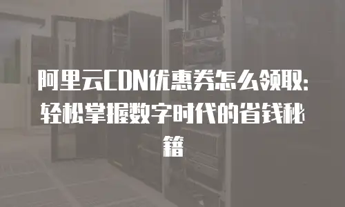 阿里云CDN优惠券怎么领取：轻松掌握数字时代的省钱秘籍