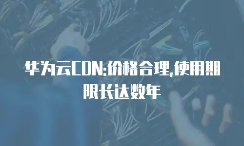 华为云CDN:价格合理,使用期限长达数年