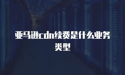 亚马逊cdn续费是什么业务类型