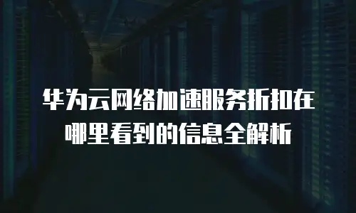 华为云网络加速服务折扣在哪里看到的信息全解析