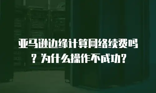 亚马逊边缘计算网络续费吗？为什么操作不成功？