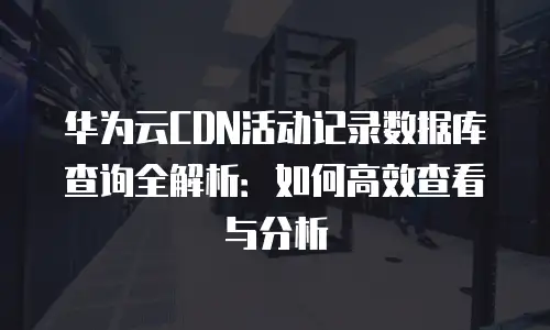 华为云CDN活动记录数据库查询全解析：如何高效查看与分析