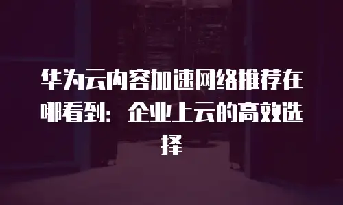 华为云内容加速网络推荐在哪看到：企业上云的高效选择