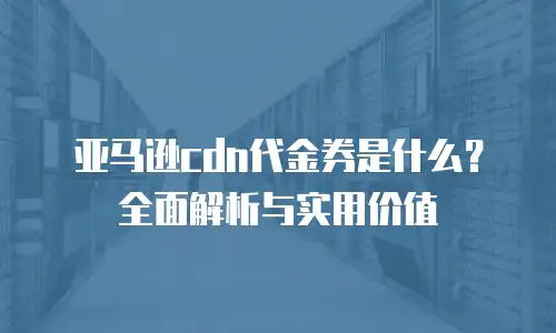 亚马逊cdn代金券是什么？全面解析与实用价值