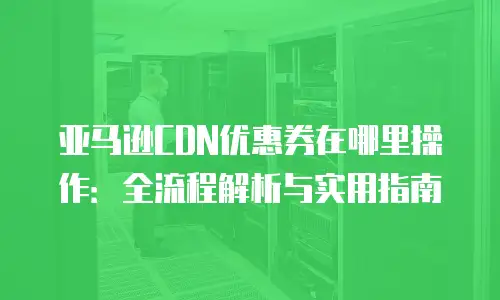 亚马逊CDN优惠券在哪里操作：全流程解析与实用指南