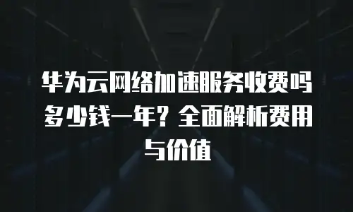 华为云网络加速服务收费吗多少钱一年？全面解析费用与价值