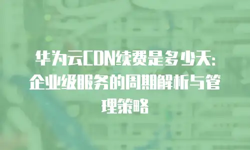 华为云CDN续费是多少天：企业级服务的周期解析与管理策略