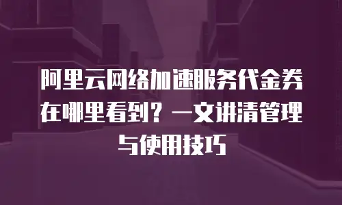 阿里云网络加速服务代金券在哪里看到？一文讲清管理与使用技巧