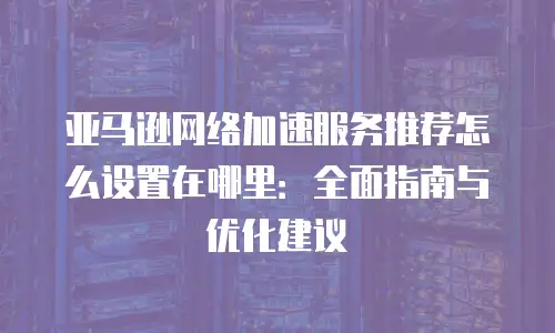 亚马逊网络加速服务推荐怎么设置在哪里：全面指南与优化建议