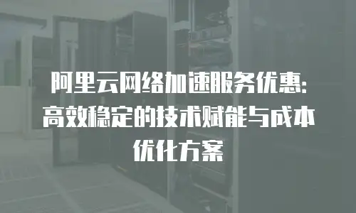 阿里云网络加速服务优惠：高效稳定的技术赋能与成本优化方案