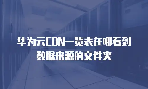 华为云CDN一览表在哪看到数据来源的文件夹