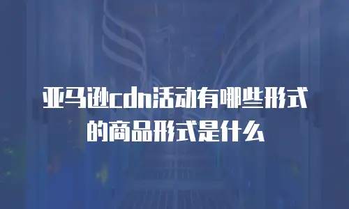 亚马逊cdn活动有哪些形式的商品形式是什么