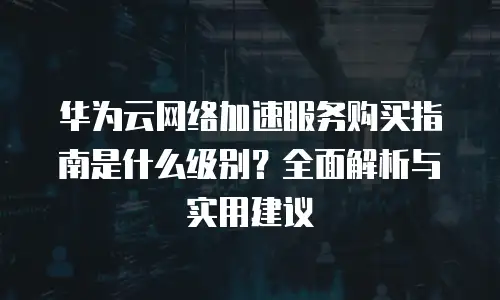 华为云网络加速服务购买指南是什么级别？全面解析与实用建议