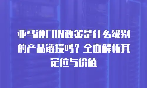 亚马逊CDN政策是什么级别的产品链接吗？全面解析其定位与价值