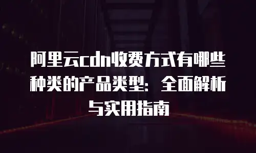 阿里云cdn收费方式有哪些种类的产品类型：全面解析与实用指南
