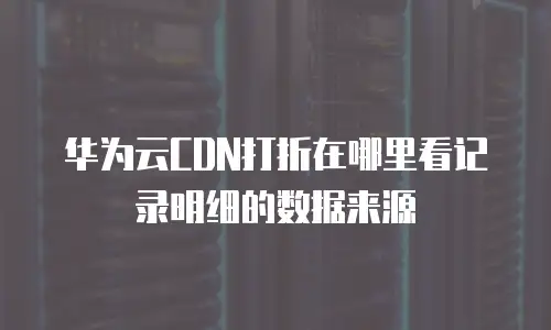 华为云CDN打折在哪里看记录明细的数据来源