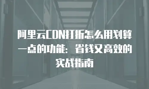 阿里云CDN打折怎么用划算一点的功能：省钱又高效的实战指南