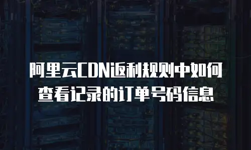 阿里云CDN返利规则中如何查看记录的订单号码信息
