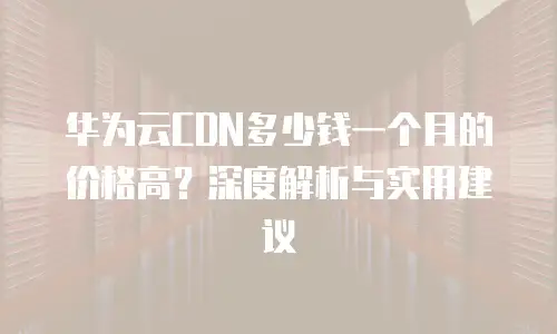华为云CDN多少钱一个月的价格高？深度解析与实用建议