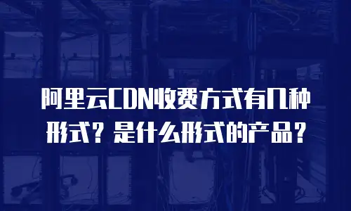 阿里云CDN收费方式有几种形式？是什么形式的产品？