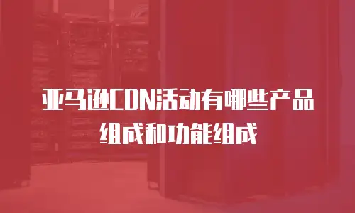 亚马逊CDN活动有哪些产品组成和功能组成
