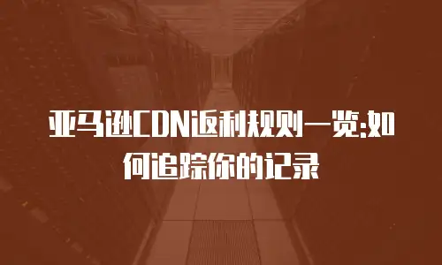 亚马逊CDN返利规则一览:如何追踪你的记录