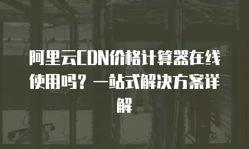 阿里云CDN价格计算器在线使用吗？一站式解决方案详解