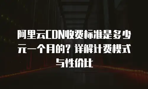 阿里云CDN收费标准是多少元一个月的？详解计费模式与性价比