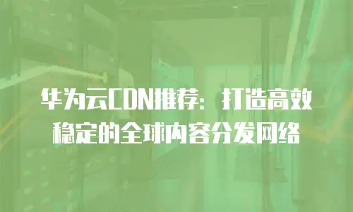 华为云CDN推荐：打造高效稳定的全球内容分发网络