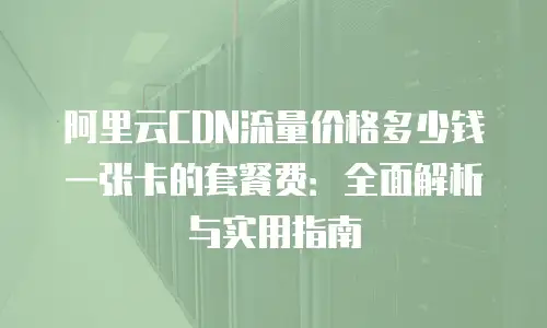 阿里云CDN流量价格多少钱一张卡的套餐费：全面解析与实用指南