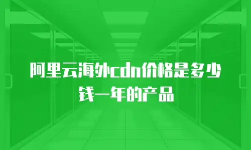 阿里云海外cdn价格是多少钱一年的产品